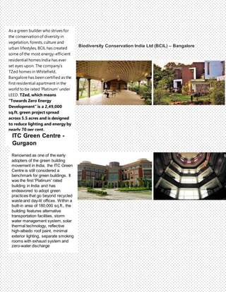 Biodiversity Conservation India Ltd (BCIL) – Bangalore
As a green builder who strives for
the conservation of diversity in
vegetation, forests, culture and
urban lifestyles, BCIL has created
some of the most energy-efficient
residential homes India has ever
set eyes upon. The company’s
TZed homes in Whitefield,
Bangalore has been certified as the
first residential apartment in the
world to be rated ‘Platinum’ under
LEED. TZed, which means
“Towards Zero Energy
Development” is a 2,49,000
sq.ft. green project spread
across 5.5 acres and is designed
to reduce lighting and energy by
nearly 70 per cent.
Renowned as one of the early
adopters of the green building
movement in India, the ITC Green
Centre is still considered a
benchmark for green buildings. It
was the first 'Platinum' rated
building in India and has
endeavored to adopt green
practices that go beyond recycled
waste and day-lit offices. Within a
built-in area of 180,000 sq.ft., the
building features alternative
transportation facilities, storm
water management system, solar
thermal technology, reflective
high-albedo roof paint, minimal
exterior lighting, separate smoking
rooms with exhaust system and
zero-water discharge
ITC Green Centre -
Gurgaon
 