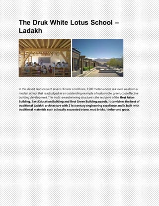 The Druk White Lotus School –
Ladakh
In this desert landscape of severe climatic conditions, 3,500 meters above sea level, was born a
modest school that is adjudged as an outstanding example of sustainable, green, cost effective
building development. This multi-award winning structure is the recipient of the Best Asian
Building, Best Education Building and Best Green Building awards. It combines the best of
traditional Ladakhi architecture with 21st century engineering excellence and is built with
traditional materials such as locally excavated stone, mud bricks, timber and grass.
 