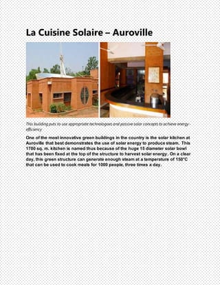 La Cuisine Solaire – Auroville
This building puts to use appropriate technologoes and passive solar concepts to achieve energy-
efficiency
One of the most innovative green buildings in the country is the solar kitchen at
Auroville that best demonstrates the use of solar energy to produce steam. This
1700 sq. m. kitchen is named thus because of the huge 15 diameter solar bowl
that has been fixed at the top of the structure to harvest solar energy. On a clear
day, this green structure can generate enough steam at a temperature of 150°C
that can be used to cook meals for 1000 people, three times a day.
 