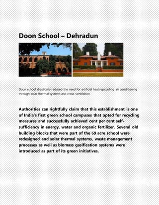 Doon School – Dehradun
Doon school drastically reduced the need for artificial heating/cooling air conditioning
through solar thermal systems and cross-ventilation
Authorities can rightfully claim that this establishment is one
of India's first green school campuses that opted for recycling
measures and successfully achieved cent per cent self-
sufficiency in energy, water and organic fertilizer. Several old
building blocks that were part of the 69 acre school were
redesigned and solar thermal systems, waste management
processes as well as biomass gasification systems were
introduced as part of its green initiatives.
 