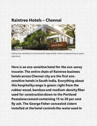 Raintree Hotels – Chennai
Setting new standards of environmental responsibility without compromising on guest
experience
Here is an eco-sensitive hotel for the eco-savvy
traveler.The entire chain of Raintree business
hotels across Chennai city are the first eco-
sensitive hotels in South India. Everything about
this hospitalityrange is green: right from the
rubber wood, bamboo and medium-densityfiber
used for constructiondown to the Portland
Pozzalanacement containing 15 to 20 per cent
fly ash. The George Fisher concealed cistern
installed at the hotel controls the water used in
 
