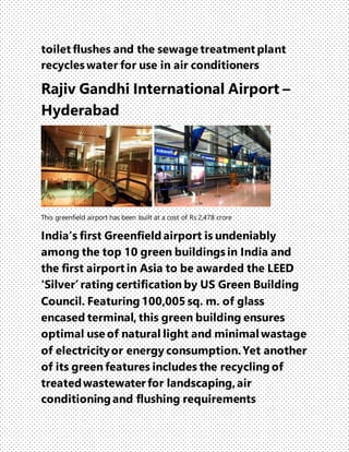 toilet flushes and the sewage treatment plant
recycles water for use in air conditioners
Rajiv Gandhi International Airport –
Hyderabad
This greenfield airport has been built at a cost of Rs 2,478 crore
India’s first Greenfield airport is undeniably
among the top 10 green buildings in India and
the first airport in Asia to be awarded the LEED
‘Silver’ rating certification by US Green Building
Council. Featuring 100,005 sq. m. of glass
encased terminal, this green building ensures
optimal use of natural light and minimal wastage
of electricityor energy consumption.Yet another
of its green features includes the recycling of
treatedwastewater for landscaping,air
conditioning and flushing requirements
 