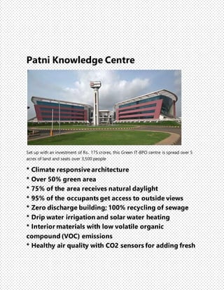 Patni Knowledge Centre
Set up with an investment of Rs.. 175 crores, this Green IT-BPO centre is spread over 5
acres of land and seats over 3,500 people
* Climate responsive architecture
* Over 50% green area
* 75% of the area receives natural daylight
* 95% of the occupants get access to outside views
* Zero discharge building; 100% recycling of sewage
* Drip water irrigation and solar water heating
* Interior materials with low volatile organic
compound (VOC) emissions
* Healthy air quality with CO2 sensors for adding fresh
 