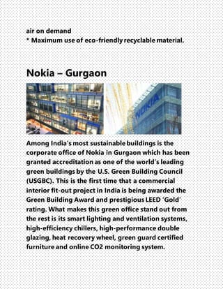air on demand
* Maximum use of eco-friendly recyclable material.
Nokia – Gurgaon
Among India’s most sustainable buildings is the
corporate office of Nokia in Gurgaon which has been
granted accreditation as one of the world’s leading
green buildings by the U.S. Green Building Council
(USGBC). This is the first time that a commercial
interior fit-out project in India is being awarded the
Green Building Award and prestigious LEED ‘Gold’
rating. What makes this green office stand out from
the rest is its smart lighting and ventilation systems,
high-efficiency chillers, high-performance double
glazing, heat recovery wheel, green guard certified
furniture and online CO2 monitoring system.
 