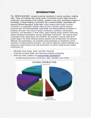 INTRODUCTION
The ‘GREEN BUILDING’ concept is gaining importance in various countries, including
India. These are buildings that ensure waste is minimized at every stage during the
construction and operation of the building, resulting in low costs, according to experts in
technology. A Green building is a structure that is environmentally responsible and
resource efficient throughout its life cycle. Green building (also known as green
construction or sustainable building) refers to both a structure and the using of
processes that are Environmentally responsible and resource-efficient throughout a
building's life-cycle: from siting to design, construction, operation, maintenance,
renovation, and demolition. In other words, green building design involves finding the
balance between homebuilding and the sustainable environment. This requires close
cooperation of the design team, the architects, the engineers, and the client at all
project stages The Green Building practice expands and complements the classical
Although new technologies are constantly being developed to complement current
practices in creating greener structures, the common objective of green buildings is to
reduce the overall impact of the built environment on human health and the natural
environment by:
 Efficiently using energy, water, and other resources
 Protecting occupant health and improving employee productivity
 Reducing waste, pollution and environmental degradation[3]
building design concerns of economy, utility, durability, and comfort.
 