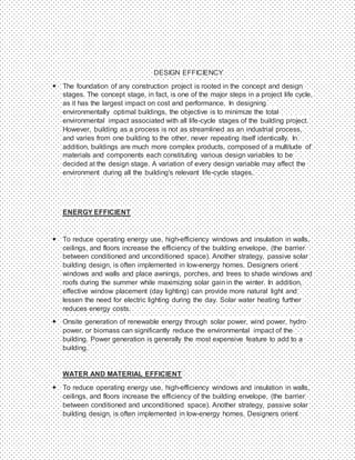 DESIGN EFFICIENCY
 The foundation of any construction project is rooted in the concept and design
stages. The concept stage, in fact, is one of the major steps in a project life cycle,
as it has the largest impact on cost and performance. In designing
environmentally optimal buildings, the objective is to minimize the total
environmental impact associated with all life-cycle stages of the building project.
However, building as a process is not as streamlined as an industrial process,
and varies from one building to the other, never repeating itself identically. In
addition, buildings are much more complex products, composed of a multitude of
materials and components each constituting various design variables to be
decided at the design stage. A variation of every design variable may affect the
environment during all the building's relevant life-cycle stages.
ENERGY EFFICIENT
 To reduce operating energy use, high-efficiency windows and insulation in walls,
ceilings, and floors increase the efficiency of the building envelope, (the barrier
between conditioned and unconditioned space). Another strategy, passive solar
building design, is often implemented in low-energy homes. Designers orient
windows and walls and place awnings, porches, and trees to shade windows and
roofs during the summer while maximizing solar gain in the winter. In addition,
effective window placement (day lighting) can provide more natural light and
lessen the need for electric lighting during the day. Solar water heating further
reduces energy costs.
 Onsite generation of renewable energy through solar power, wind power, hydro
power, or biomass can significantly reduce the environmental impact of the
building. Power generation is generally the most expensive feature to add to a
building.
WATER AND MATERIAL EFFICIENT
 To reduce operating energy use, high-efficiency windows and insulation in walls,
ceilings, and floors increase the efficiency of the building envelope, (the barrier
between conditioned and unconditioned space). Another strategy, passive solar
building design, is often implemented in low-energy homes. Designers orient
 