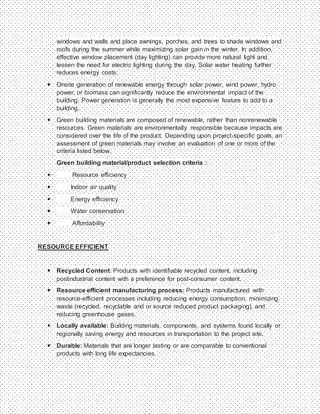 windows and walls and place awnings, porches, and trees to shade windows and
roofs during the summer while maximizing solar gain in the winter. In addition,
effective window placement (day lighting) can provide more natural light and
lessen the need for electric lighting during the day. Solar water heating further
reduces energy costs.
 Onsite generation of renewable energy through solar power, wind power, hydro
power, or biomass can significantly reduce the environmental impact of the
building. Power generation is generally the most expensive feature to add to a
building.
 Green building materials are composed of renewable, rather than nonrenewable
resources. Green materials are environmentally responsible because impacts are
considered over the life of the product. Depending upon project-specific goals, an
assessment of green materials may involve an evaluation of one or more of the
criteria listed below.
Green building material/product selection criteria :
 Resource efficiency
 Indoor air quality
 Energy efficiency
 Water conservation
 Affordability
RESOURCE EFFICIENT
 Recycled Content: Products with identifiable recycled content, including
postindustrial content with a preference for post-consumer content.
 Resource efficient manufacturing process: Products manufactured with
resource-efficient processes including reducing energy consumption, minimizing
waste (recycled, recyclable and or source reduced product packaging), and
reducing greenhouse gases.
 Locally available: Building materials, components, and systems found locally or
regionally saving energy and resources in transportation to the project site.
 Durable: Materials that are longer lasting or are comparable to conventional
products with long life expectancies.
 