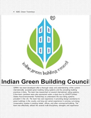  IGBC Green Townships
GRIHA has been developed after a thorough study and understanding of the current
internationally accepted green building rating systems and the prevailing building
practices in India. The team has researched on several international rating systems.
A few team members were also sponsored under a study tour by USAEP (United
States Asia Environmental Partnership) to understand the eco-rating systems
prevalent in the US. The team has vast experience in providing design assistance to
green buildings in the country and long and varied experience in carrying out energy
conservation studies in existing hotels, offices, and other commercial building. The
team has effectively utilized the several multi-disciplinary strengths and experience
 