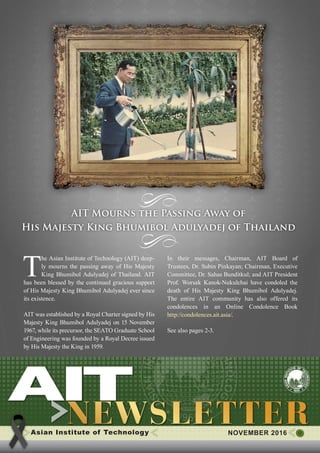 1NOVEMBER 2016
T
he Asian Institute of Technology (AIT) deep-
ly mourns the passing away of His Majesty
King Bhumibol Adulyadej of Thailand. AIT
has been blessed by the continued gracious support
of His Majesty King Bhumibol Adulyadej ever since
its existence.
AIT was established by a Royal Charter signed by His
Majesty King Bhumibol Adulyadej on 15 November
1967, while its precursor, the SEATO Graduate School
of Engineering was founded by a Royal Decree issued
by His Majesty the King in 1959.
In their messages, Chairman, AIT Board of
Trustees, Dr. Subin Pinkayan; Chairman, Executive
Committee, Dr. Sahas Bunditkul; and AIT President
Prof. Worsak Kanok-Nukulchai have condoled the
death of His Majesty King Bhumibol Adulyadej.
The entire AIT community has also offered its
condolences in an Online Condolence Book
http://condolences.ait.asia/.
​See also pages 2-3.
Asian Institute of Technology 	 NOVEMBER 2016
AIT Mourns the Passing Away of
His Majesty King Bhumibol Adulyadej of Thailand
 