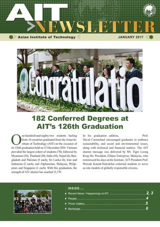 1JANUARY 2017
Asian Institute of Technology 	 JANUARY 2017
O
ne-hundred-and-eighty-two students hailing
from 14 countries graduated from the Asian In-
stitute of Technology (AIT) on the occasion of
its 126th graduation held on 15 December 2016. Vietnam
provided the largest cohort of students (70), followed by
Myanmar (34), Thailand (30). India (18), Nepal (8), Ban-
gladesh and Pakistan (5 each), Sri Lanka (4), Iran and
Indonesia (2 each), and Afghanistan, Malaysia, Philip-
pines and Singapore (1 each). With this graduation, the
strength of AIT alumni has reached 21,770.
INSIDE ISSUE.. .
Recent News / Happenings at AIT...................................................2, 3
People.............................................................................................4
Photo Gallery..................................................................................5
Backpage........................................................................................6
In his graduation address, AIT President Prof.
David Carmichael encouraged graduates to embrace
sustainability, and social and environmental issues,
along with technical and financial matters. The AIT
alumni message was delivered by Mr. Tiger Leong
King Ho, President, Ellipse Enterprise, Malaysia, who
reminisced his days at the Institute. AIT President Prof.
Worsak Kanok-Nukulchai exhorted students to serve
as role models of globally responsible citizens.
182 Conferred Degrees at
AIT’s 126th Graduation
 