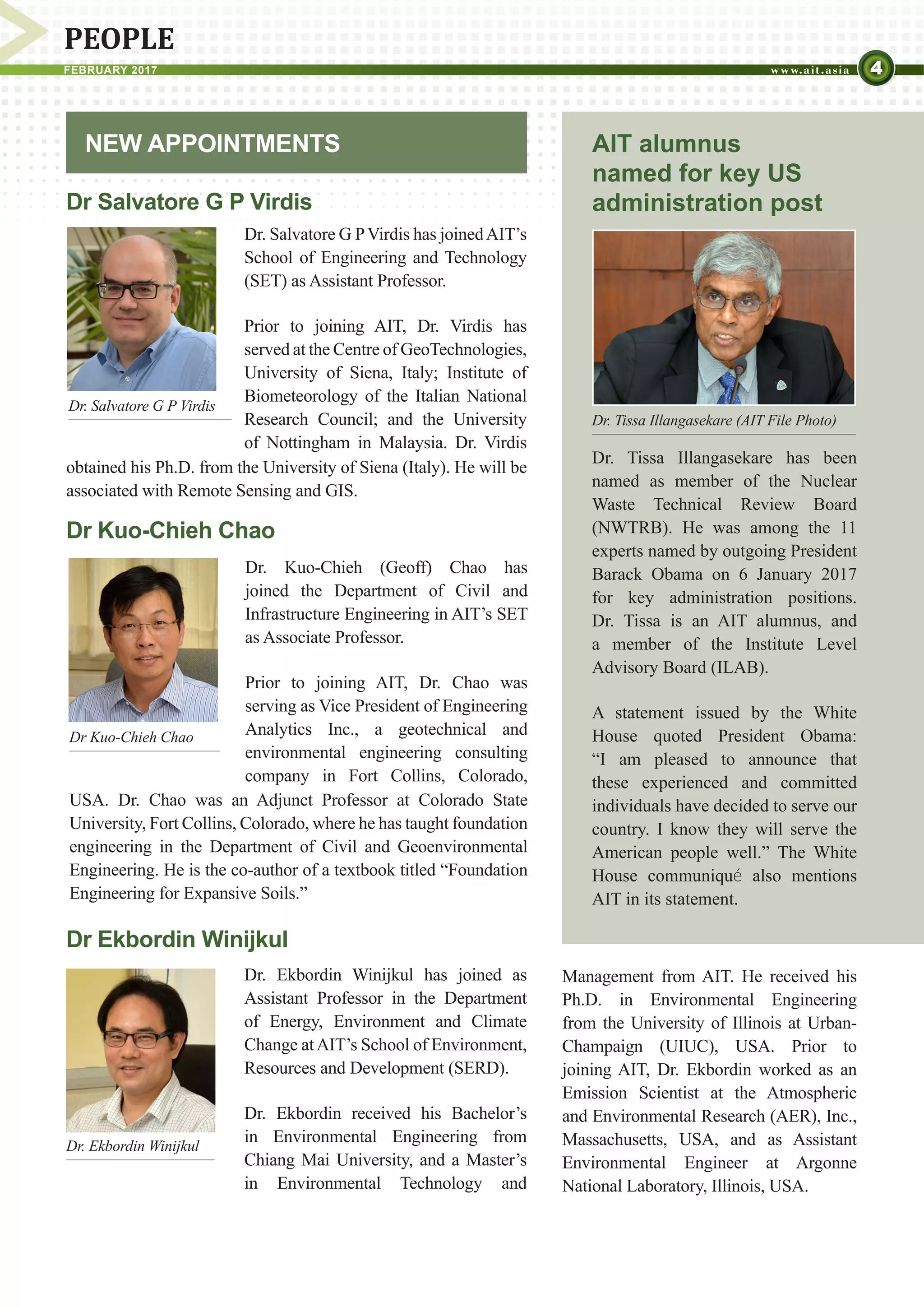 4FEBRUARY 2017
PEOPLE
NEW APPOINTMENTS
Dr. Tissa Illangasekare has been
named as member of the Nuclear
Waste Technical Review Board
(NWTRB). He was among the 11
experts named by outgoing President
Barack Obama on 6 January 2017
for key administration positions.
Dr. Tissa is an AIT alumnus, and
a member of the Institute Level
Advisory Board (ILAB).
A statement issued by the White
House quoted President Obama:
“I am pleased to announce that
these experienced and committed
individuals have decided to serve our
country. I know they will serve the
American people well.” The White
House communiqué also mentions
AIT in its statement.
AIT alumnus
named for key US
administration post
Dr. Ekbordin Winijkul
Dr. Salvatore G P Virdis
Dr Kuo-Chieh Chao
Dr. Tissa Illangasekare (AIT File Photo)
Dr Salvatore G P Virdis
Dr. Salvatore G PVirdis has joinedAIT’s
School of Engineering and Technology
(SET) as Assistant Professor.
Prior to joining AIT, Dr. Virdis has
served at the Centre of GeoTechnologies,
University of Siena, Italy; Institute of
Biometeorology of the Italian National
Research Council; and the University
of Nottingham in Malaysia. Dr. Virdis
Dr Kuo-Chieh Chao
​D​r. Kuo-Chieh (Geoff) Chao has
joined the Department of Civil and
Infrastructure Engineering in AIT’s SET
as Associate Professor.
Prior to joining AIT, Dr. Chao was
serving as Vice President of Engineering
Analytics Inc., a geotechnical and
environmental engineering consulting
company in Fort Collins, Colorado,
obtained his Ph.D. from the University of Siena (Italy). He will be
associated with Remote Sensing and GIS.
USA. Dr. Chao was an Adjunct Professor at Colorado State
University, Fort Collins, Colorado, where he has taught foundation
engineering in the Department of Civil and Geoenvironmental
Engineering. He is the co-author of a textbook titled “Foundation
Engineering for Expansive Soils.”
Dr Ekbordin Winijkul
Dr. Ekbordin Winijkul has joined as
Assistant Professor in the Department
of Energy, Environment and Climate
Change atAIT’s School of Environment,
Resources and Development (SERD).
Dr. Ekbordin received his Bachelor’s
in Environmental Engineering from
Chiang Mai University, and a Master’s
in Environmental Technology and
Management from AIT. He received his
Ph.D. in Environmental Engineering
from the University of Illinois at Urban-
Champaign (UIUC), USA. Prior to
joining AIT, Dr. Ekbordin worked as an
Emission Scientist at the Atmospheric
and Environmental Research (AER), Inc.,
Massachusetts, USA, and as Assistant
Environmental Engineer at Argonne
National Laboratory, Illinois, USA.
 