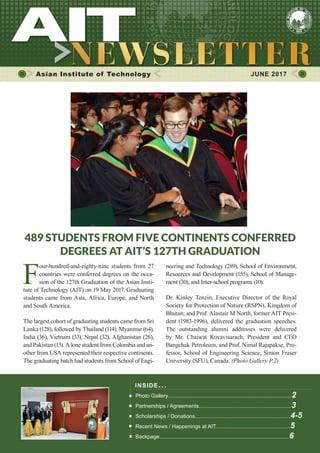 1JUNE 2017
Asian Institute of Technology 	 JUNE 2017
INSIDE ISSUE.. .
Photo Gallery...................................................................................2
Partnerships / Agreements..............................................................3
Scholarships / Donations................................................................4-5
Recent News / Happenings at AIT..................................................5
Backpage.......................................................................................6
489 STUDENTS FROM FIVE CONTINENTS CONFERRED
DEGREES AT AIT’S 127TH GRADUATION
F
our-hundred-and-eighty-nine students from 27
countries were conferred degrees on the occa-
sion of the 127th Graduation of the Asian Insti-
tute of Technology (AIT) on 19 May 2017. Graduating
students came from Asia, Africa, Europe, and North
and South America.
The largest cohort of graduating students came from Sri
Lanka (128), followed by Thailand (114), Myanmar (64),
India (36), Vietnam (33), Nepal (32), Afghanistan (26),
and Pakistan (13). A lone student from Colombia and an-
other from USA represented their respective continents.
The graduating batch had students from School of Engi-
neering and Technology (289), School of Environment,
Resources and Development (155), School of Manage-
ment (30), and Inter-school programs (10).
Dr. Kinley Tenzin, Executive Director of the Royal
Society for Protection of Nature (RSPN), Kingdom of
Bhutan; and Prof. Alastair M North, former AIT Presi-
dent (1983-1996), delivered the graduation speeches.
The outstanding alumni addresses were delivered
by Mr. Chaiwat Kovavisarach, President and CEO
Bangchak Petroleum, and Prof. Nimal Rajapakse, Pro-
fessor, School of Engineering Science, Simon Fraser
University (SFU), Canada. (Photo Gallery P.2)
 