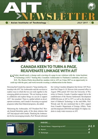 1JULY 2017
Asian Institute of Technology 	 JULY 2017
INSIDE ISSUE.. .
Recent News / Happenings at AIT..................................................2-3, 5
Alumni.............................................................................................4
Backpage........................................................................................6
Canada keen to turn a page,
rejuvenate linkage with AIT
“
Today should mark a change and a turning of a page in our relations with the Asian Institute
of Technology (AIT).” Stating this, Canadian Ambassador to Thailand, Cambodia, and Laos,
H.E. Ms. Donica Pottie described her maiden visit to AIT on 2 June 2017 as an opportunity to
catch up with the past, and work towards creating a collaboration in the future.
Stressing that Canada has enjoyed a “long-standing rela-
tionship with AIT,” the Ambassador said she was keen to
explore ways in which the two can work together in the
emerging global environment. “We are looking at areas
to collaborate and explore things we can do to support
AIT,” she remarked. There is a global rethink on devel-
opment assistance, and Canada is focussing on regional
programs rather than bilateral programs, she added.
Welcoming the Ambassador, AIT President Prof. Wor-
sak Kanok-Nukulchai spoke of the deep relations that
AIT had enjoyed with Canada. Thanking the Ambassa-
dor for her encouraging remarks, Prof. Worsak informed
the visiting Canadian delegation that former AIT Presi-
dent Prof. Roger G. H. Downer (who assumed office in
August 1996) joined AIT from the University of Wa-
terloo in Ontario, Canada. Canadian support led to the
establishment of the Human Settlements Development
(HSD) Division at AIT in 1977, as well as the develop-
ment of Habitech Technology in the mid-1980s, Prof.
Worsak said. He also mentioned that in 2015, support
from Canada’s Department of Foreign Affairs, Trade
and Development (DFATD) had helped 30 Afghan stu-
dents to study water resources at AIT.
 