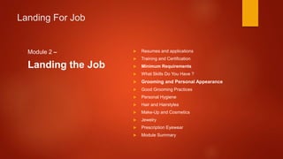 Landing For Job
Module 2 –
Landing the Job
 Resumes and applications
 Training and Certification
 Minimum Requirements
 What Skills Do You Have ?
 Grooming and Personal Appearance
 Good Grooming Practices
 Personal Hygiene
 Hair and Hairstyles
 Make-Up and Cosmetics
 Jewelry
 Prescription Eyewear
 Module Summary
 