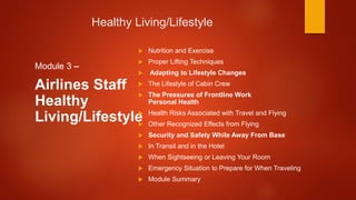 Healthy Living/Lifestyle
Module 3 –
Airlines Staff
Healthy
Living/Lifestyle
 Nutrition and Exercise
 Proper Lifting Techniques
 Adapting to Lifestyle Changes
 The Lifestyle of Cabin Crew
 The Pressures of Frontline Work
Personal Health
 Health Risks Associated with Travel and Flying
 Other Recognized Effects from Flying
 Security and Safety While Away From Base
 In Transit and in the Hotel
 When Sightseeing or Leaving Your Room
 Emergency Situation to Prepare for When Traveling
 Module Summary
 