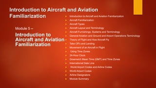 Introduction to Aircraft and Aviation
Familiarization
Module 5 –
Introduction to
Aircraft and Aviation
Familiarization
 Introduction to Aircraft and Aviation Familiarization
 Aircraft Familiarization
 Aircraft Types
 Aircraft Layout and Terminology
 Aircraft Furnishings, Systems and Terminology
 General Aviation and Ground and Airport Operations Terminology
 Theory of Flight and How Aircraft Fly
 Take Off’s and Landing
 Movement of an Aircraft in Flight
 Using Time Zones
 24-Hour Clock
 Greenwich Mean Time (GMT) and Time Zones
 International Date Line
 World Airport Codes and Airline Codes
 World Airport Codes
 Airline Designators
 Module Summary
 