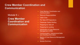 Crew Member Coordination and
Communication
Module 6 –
Crew Member
Coordination and
Communication
 Crew Member Coordination and
Communication
 Role and Responsibilities
 Cabin Crew
 Pre Take-Off Preparations
 Passenger Safety Briefing
 Preparing for Take-off
 Preparing for Landing
 Introduction to Crew Resource
Management (CRM)
 Communication, Interpersonal Skills
and Handling Information
 Basics of Crew Resource Management
(CRM)
 Module Summary
 