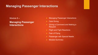 Managing Passenger Interactions
Module 8 –
Managing Passenger
Interactions
 Managing Passenger Interactions
 Care Giving
 Giving a Command and Making a
Request
 Flight and Fight Reactions
 Fear of Flying
 Passenger with Special Needs
 Module Summary
 