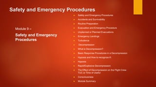 Safety and Emergency Procedures
Module 9 –
Safety and Emergency
Procedures
 Safety and Emergency Procedures
 Accidents and Survivability
 Routine Preparation
 Evacuation and Emergency Procedure
 Unplanned or Planned Evacuations
 Emergency Landings
 Turbulence
 Decompression
 What is Decompression?
 Basic Response Procedures in a Decompression
 Hypoxia and How to recognize it
 Hypoxia
 Rapid/Explosive Decompression
 The Effect of Decompression on the Flight Crew:
TUC or Time of Useful
 Consciousness
 Module Summary
 