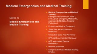 Medical Emergencies and Medical Training
Module 10 –
Medical Emergencies and
Medical Training
 Medical Emergencies and Medical
Training
Emergency equipment on board (
First Aid Kit, Emergency Medical Kit,
Automatic Defibrillator, Personal
Protection )
 First Aid and Medical Equipment
 Basic First Aid and Personal
Protection
 Check-Call-Care: First Aid Primer
 CPR, AED and Heimlich Maneuver
 AED (Automated External
Defibrillator)
 Heimlich Maneuver
 Sample Cabin Crew Medical Training
Syllabus
 