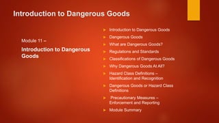Introduction to Dangerous Goods
Module 11 –
Introduction to Dangerous
Goods
 Introduction to Dangerous Goods
 Dangerous Goods
 What are Dangerous Goods?
 Regulations and Standards
 Classifications of Dangerous Goods
 Why Dangerous Goods At All?
 Hazard Class Definitions –
Identification and Recognition
 Dangerous Goods or Hazard Class
Definitions
 Precautionary Measures –
Enforcement and Reporting
 Module Summary
 