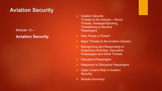 Aviation Security
Module 12 –
Aviation Security
 Aviation Security
Threats to the Industry – Bomb
Threats, Hostage/Hijacking,
Threatening or Abusive
Passengers
 Who Poses a Threat?
 Major Threats to the Aviation Industry
 Recognizing and Responding to
Suspicious Activities, Disruptive
Passengers and Other Threats
 Disruptive Passengers
 Response to Disruptive Passengers
 Cabin Crew’s Role in Aviation
Security
 Module Summary
 