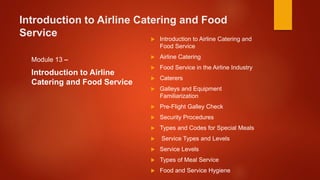 Introduction to Airline Catering and Food
Service
Module 13 –
Introduction to Airline
Catering and Food Service
 Introduction to Airline Catering and
Food Service
 Airline Catering
 Food Service in the Airline Industry
 Caterers
 Galleys and Equipment
Familiarization
 Pre-Flight Galley Check
 Security Procedures
 Types and Codes for Special Meals
 Service Types and Levels
 Service Levels
 Types of Meal Service
 Food and Service Hygiene
 