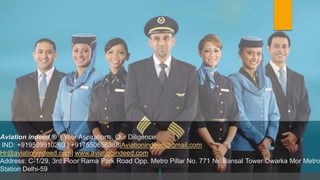 Aviation indeed ® | Your Aspirations, Our Diligence
IND: +919599910263 | +917550656388|Aviationindeed@gmail.com
Hr@aviationindeed.com| www.aviationindeed.com
Address: C-1/29, 3rd Floor Rama Park Road Opp. Metro Pillar No. 771 Nr. Bansal Tower Dwarka Mor Metro
Station Delhi-59
 