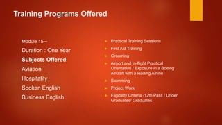 Training Programs Offered
Module 15 –
Duration : One Year
Subjects Offered
Aviation
Hospitality
Spoken English
Business English
 Practical Training Sessions
 First Aid Training
 Grooming
 Airport and In-flight Practical
Orientation / Exposure in a Boeing
Aircraft with a leading Airline
 Swimming
 Project Work
 Eligibility Criteria -12th Pass / Under
Graduates/ Graduates
 