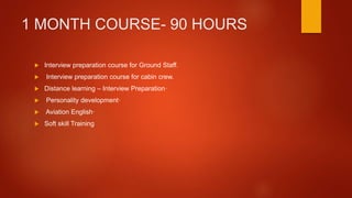 1 MONTH COURSE- 90 HOURS
 Interview preparation course for Ground Staff.
 Interview preparation course for cabin crew.
 Distance learning – Interview Preparation·
 Personality development·
 Aviation English·
 Soft skill Training
 