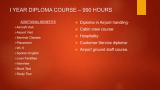 I YEAR DIPLOMA COURSE – 990 HOURS
ADDITIONAL BENEFITS
Aircraft Visit
Airport Visit
Seminar Classes
Placement
Wi- fi
Spoken English
Loan Facilities
Interview
Mock Test
Study Tour
 Diploma in Airport handling·
 Cabin crew course·
 Hospitality·
 Customer Service diploma·
 Airport ground staff course.
 