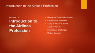 Introduction to the Airlines Profession
Module 1 –
Introduction to
the Airlines
Profession
 History and Origin of Profession
 Key Historical Milestones
 A Day in the Life of a Staff
 A Day in the Life
 Benefits and Challenges
 Module Summary
 