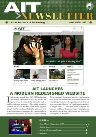 1NOVEMBER 2017
Asian Institute of Technology 	 NOVEMBER 2017
INSIDE ISSUE.. .
Recent News / Happenings at AIT..................................................2-3
Cultural Show..................................................................................4
Seminars/Conferences/People......................................................5
Backpage.......................................................................................6
AIT LAUNCHES
A MODERN REDESIGNED WEBSITE
I
n a first major upgrade since 2007, AIT has launched
a new website. The website is slick, fast, modern and
responsive and it automatically reformats itself to
mobiles, tablets or computers. “The website needed an
overhaul, and this was one of my targets during my presi-
dency,” Prof. Worsak Kanok-Nukulchai said. Apart from
deploying stronger security protocols, it also provides an
enhanced user experience and effective audience targeting.
Thenewwebsiteistheme-basedandtellsavisualnarrative
story. While the top menus are focussed on students and
potential applicants, the subsequent menus are focussed
on news, ways to ‘Discover’ AIT, and encourages visitors
to ‘Engage’ with AIT.. The website is W3C compliant, has
a modern card-based design, uses larger typography, and
it is aesthetically pleasing. AIT branding and social media
are integrated in the website.
 