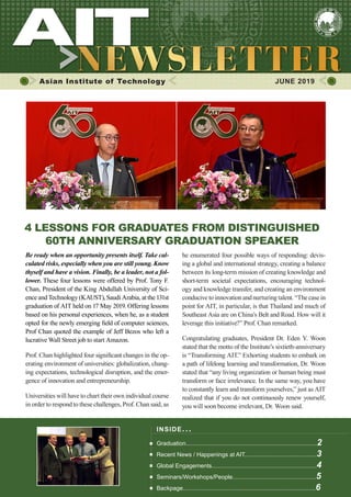 1JUNE 2019 www.ait.ac.th
Asian Institute of Technology 	 JUNE 2019
4 LESSONS FOR GRADUATES FROM DISTINGUISHED
60TH ANNIVERSARY GRADUATION SPEAKER
Be ready when an opportunity presents itself. Take cal-
culated risks, especially when you are still young. Know
thyself and have a vision. Finally, be a leader, not a fol-
lower. These four lessons were offered by Prof. Tony F.
Chan, President of the King Abdullah University of Sci-
ence and Technology (KAUST), Saudi Arabia, at the 131st
graduation of AIT held on 17 May 2019. Offering lessons
based on his personal experiences, when he, as a student
opted for the newly emerging field of computer sciences,
Prof Chan quoted the example of Jeff Bezos who left a
lucrative Wall Street job to start Amazon.
Prof. Chan highlighted four significant changes in the op-
erating environment of universities: globalization, chang-
ing expectations, technological disruption, and the emer-
gence of innovation and entrepreneurship.
Universities will have to chart their own individual course
in order to respond to these challenges, Prof. Chan said, as
he enumerated four possible ways of responding: devis-
ing a global and international strategy, creating a balance
between its long-term mission of creating knowledge and
short-term societal expectations, encouraging technol-
ogy and knowledge transfer, and creating an environment
conducive to innovation and nurturing talent. “The case in
point for AIT, in particular, is that Thailand and much of
Southeast Asia are on China’s Belt and Road. How will it
leverage this initiative?” Prof. Chan remarked.
Congratulating graduates, President Dr. Eden Y. Woon
stated that the motto of the Institute’s sixtieth-anniversary
is “Transforming AIT.” Exhorting students to embark on
a path of lifelong learning and transformation, Dr. Woon
stated that “any living organization or human being must
transform or face irrelevance. In the same way, you have
to constantly learn and transform yourselves,” just as AIT
realized that if you do not continuously renew yourself,
you will soon become irrelevant, Dr. Woon said.
INSIDE ISSUE.. .
Graduation................................................................................2
Recent News / Happenings at AIT............................................3
Global Engagements................................................................4
Seminars/Workshops/People...................................................5
Backpage.................................................................................6
 