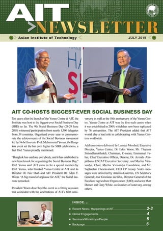 1JULY 2019 www.ait.ac.th
Asian Institute of Technology 	 JULY 2019
AIT CO-HOSTS BIGGEST-EVER SOCIAL BUSINESS DAY
Ten years after the launch of the Yunus Centre at AIT, the
Institute was host to the biggest-ever Social Business Day
(SBD) so far. The 9th Social Business Day (28-29 June
2019) witnessed participation from nearly 1,500 delegates
from 59 countries. Organized every year to commemo-
rate the achievements of the Social Business movement
led by Nobel laureate Prof. Muhammad Yunus, the Bang-
kok event set the bar even higher for SBD celebrations, a
fact Prof. Yunus proudly mentioned.
“Bangkok has outdone everybody, and it has established a
new benchmark for organizing the Social Business Day,”
Prof. Yunus said. AIT came in for a special mention by
Prof. Yunus, who thanked Yunus Centre at AIT and its
Director Dr. Faiz Shah and AIT President Dr. Eden Y.
Woon. “A big round of applause for AIT,” the Nobel lau-
reate remarked.
President Woon described the event as a fitting occasion
that coincided with the celebrations of AIT’s 60th anni-
versary as well as the 10th anniversary of the Yunus Cen-
tre. Yunus Centre at AIT was the first such centre when
it was established in 2009, which has now been replicated
by 76 universities. The AIT President added that AIT
would play a lead role in collaborating with Yunus Cen-
tres worldwide.
Addresses were delivered by Lamiya Morshed, Executive
Director, Yunus Centre; Dr. Eden Woon; Mr. Thapana
Sirivadhanabhakdi, Chairman, C-asean; Emmanuel Fa-
ber, Chief Executive Officer, Danone; Dr. Armida Alis-
jahbana, ESCAP Executive Secretary; and Mechai Vira-
vaidya, Chair, Mechai Viravaidya Foundation, and Mr.
Suphachai Chearavanont, CEO CP Group. Video mes-
sages were delivered by António Guterres, UN Secretary
General; José Graziano da Silva, Director General of the
Food and Agriculture Organization (FAO); and actor Matt
Damon and Gary White, co-founders of water.org, among
others.
INSIDE ISSUE.. .
Recent News / Happenings at AIT............................................2-3
Global Engagements................................................................4
Seminars/Workshops/People...................................................5
Backpage.................................................................................6
 
