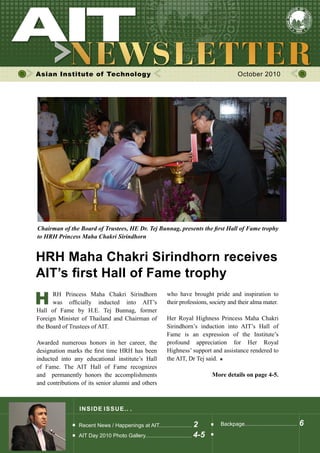 Asian Institute of Technology October 2010
INSIDE ISSUE.. .
HRH Maha Chakri Sirindhorn receives
AIT’s first Hall of Fame trophy
Recent News / Happenings at AIT...................... 2
AIT Day 2010 Photo Gallery............................... 4-5
Backpage................................... 6
H
Chairman of the Board of Trustees, HE Dr. Tej Bunnag, presents the first Hall of Fame trophy
to HRH Princess Maha Chakri Sirindhorn
	 RH Princess Maha Chakri Sirindhorn	
	 was officially inducted into AIT’s	
Hall of Fame by H.E. Tej Bunnag, former                 
Foreign Minister of Thailand and Chairman of
the Board of Trustees of AIT.
Awarded numerous honors in her career, the
designation marks the first time HRH has been
inducted into any educational institute’s Hall
of Fame. The AIT Hall of Fame recognizes
and   permanently honors the accomplishments                    
and contributions of its senior alumni and others
who have brought pride and inspiration to
their professions, society and their alma mater.
Her Royal Highness Princess Maha Chakri
Sirindhorn’s induction into AIT’s Hall of
Fame is an expression of the Institute’s               
profound appreciation for Her Royal                               
Highness’ support and assistance rendered to
the AIT, Dr Tej said.
More details on page 4-5.
 