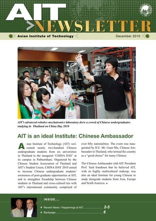 Asian Institute of Technology December 2010
INSIDE ISSUE.. .
AIT is an ideal Institute: Chinese Ambassador
Recent News / Happenings at AIT............................ 2-5
Backpage................................................................. 6
A
	 sian Institute of Technology (AIT) wel-	
	 comed nearly two-hundred Chinese               
undergraduate students from six universities
in Thailand to the inaugural ‘CHINA DAY’ at
its campus in Pathumthani. Organized by the                
Chinese Student Association of Thailand and
AIT’s Student Union, CHINA DAY 2010 aimed
to increase Chinese undergraduate students’
awareness of post-graduate opportunities at AIT,
and to strengthen friendship between Chinese
students in Thailand and cross-cultural ties with
AIT’s international community comprised of
over fifty nationalities. The event was inau-
gurated by H.E. Mr. Guan Mu, Chinese Am-
bassador to Thailand, who termed the country
as a “good choice” for many Chinese.
The Chinese Ambassador told AIT President
Prof. Said Irandoust that he believed AIT,
with its highly multicultural makeup, was
also an ideal Institute for young Chinese to
study alongside students from Asia, Europe
and North America.
AIT’s advanced robotics mechatronics laboratory drew a crowd of Chinese undergraduates
studying in Thailand on China Day 2010
 