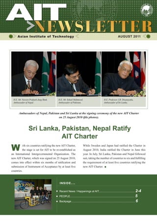 1
While Sweden and Japan had ratified the Charter in
August 2010, India ratified the Charter in June this
year. In July, Sri Lanka, Pakistan and Nepal followed
suit, taking the number of countries to six and fulfilling
the requirement of at least five countries ratifying the
new AIT Charter.
Asian Institute of Technology AUGUST 2011
INSIDE ISSUE.. .
Recent News / Happenings at AIT................................................. 2-4
PEOPLE........................................................................................ 5
Backpage....................................................................................... 6
W ith six countries ratifying the new AIT Charter,
the stage is set for AIT to be re-established as
an International Intergovernmental Organization. The
new AIT Charter, which was signed on 25 August 2010,
comes into effect within six months of ratification and
submission of Instrument of Acceptance by at least five
countries.
Sri Lanka, Pakistan, Nepal Ratify
AIT Charter
Ambassadors of Nepal, Pakistan and Sri Lanka at the signing ceremony of the new AIT Charter
on 25 August 2010 (file photos).
H.E. Mr. Naveen Prakash Jung Shah,
Ambassador of Nepal.
H.E. Mr. Sohail Mahmood,
Ambassador of Pakistan.
H.E. Professor J.B. Disanayaka,
Ambassador of Sri Lanka.
 