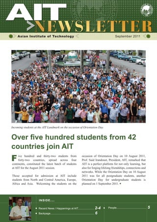 Asian Institute of Technology September 2011
INSIDE ISSUE.. .
Over five hundred students from 42
countries join AIT
Recent News / Happenings at AIT...................... 2-4
Backpage............................................................ 6
People......................................... 5
	 ive hundred and thirty-two students from
	 forty-two countries, spread across four
continents, constituted the latest batch of students
at AIT for the August 2011 session.
Those accepted for admission at AIT include
students from North and Central America, Europe,
Africa and Asia. Welcoming the students on the
occasion of Orientation Day on 10 August 2011,
Prof. Said Irandoust, President, AIT, remarked that
AIT is a perfect platform for not only learning, but
also for forging lifelong friendships, connections and
networks. While the Orientation Day on 10 August
2011 was for all postgraduate students, another
Orientation Day for undergraduate students is
planned on 1 September 2011.
Incoming students at the AIT Landmark on the occasion of Orientation Day.
F
 