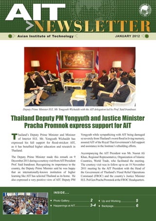 Asian Institute of Technology JANUARY 2012
INSIDE ISSUE.. .
Thailand Deputy PM Yongyuth and Justice Minister
Pracha Promnok express support for AIT
Photo Gallery............................ 2
Happenings at AIT.................... 3-4
Thailand’s Deputy Prime Minister and Minister
of Interior H.E. Mr. Yongyuth Wichaidit has
expressed his full support for flood-stricken AIT,
as it has benefited higher education and research in
Thailand.
The Deputy Prime Minister made this remark on 9
December2011duringacourtesyvisitfromAITPresident
Prof. Said Irandoust. Recognizing its importance to the
country, the Deputy Prime Minister said he was happy
that an internationally-known institution of higher
learning like AIT has selected Thailand as its home. He
also expressed a very positive view of AIT. Deputy PM
Yongyuth while sympathizing with AIT being damaged
soseverelyfromThailand’sworstfloodinlivingmemory,
assuredAIT of the Royal Thai Government’s full support
and assistance in the Institute’s rebuilding efforts.
Accompanying the AIT President was Mr. Nusrat Ali
Khan, Regional Representative, Organization of Islamic
Countries, World Trade, who facilitated the meeting.
The courtesy visit was in follow up to an 18 November
2011 meeting by the AIT President with the Head of
the Government of Thailand’s Flood Relief Operations
Command (FROC) and the country’s Justice Minister
H.E.PolGenPrachaPromnokattheFROCHeadquarters.
Deputy Prime Minister H.E. Mr. Yongyuth Wichaidit with the AIT delegation led by Prof. Said Irandoust.
Up and Working.................... 5
Backpage.............................. 6
 