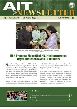 1
of the Higher Education Commission, Royal Thai
Government, expressed their heartfelt gratitude for
the gracious grant of scholarships.
In the years 2010-2011 and 2011-2012, a total of 69
students received these scholarships. Scholarship
recipients included students from 12 countries
including Thailand (31), Nepal (9), India (6),
Bangladesh (5), Sri Lanka (4), Cambodia (3),
Myanmar (3) Vietnam (3), Indonesia (2), Lao PDR
(1), Pakistan (1) and, the Philippines (1).
Asian Institute of Technology AUGUST 2012
INSIDE ISSUE.. .
Recent News / Happenings at AIT................................................. 2-5
People........................................................................................... 5
Backpage...................................................................................... 6
Her Royal Highness Princess Maha Chakri
Sirindhorn granted a Royal Audience to 49
students of the Asian Institute of Technology (AIT)
at the Chitralada Palace in Bangkok, Thailand on 2
July 2012. The students are scholarship recipients
of His Majesty King’s Scholarship, Her Majesty
Queen’s Scholarship, and GMS Scholarship for the
years 2010-2011, and 2011-2012.
Institute officials led by AIT President Prof. Said
Irandoust, students, and administrators of the Office
HRH Princess Maha Chakri Sirindhorn grants
Royal Audience to 49 AIT students
HRH Princes Maha Chakri Sirindhorn with AIT President Prof. Said Irandoust
at Chitralada Palace.
 