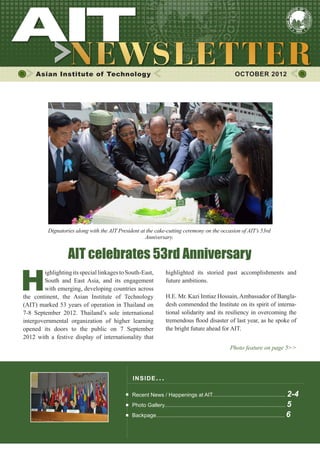 1
highlighted its storied past accomplishments and
future ambitions.
H.E. Mr. Kazi Imtiaz Hossain,Ambassador of Bangla-
desh commended the Institute on its spirit of interna-
tional solidarity and its resiliency in overcoming the
tremendous flood disaster of last year, as he spoke of
the bright future ahead for AIT.
Photo feature on page 5>>
Asian Institute of Technology OCTOBER 2012
INSIDE ISSUE.. .
Recent News / Happenings at AIT................................................. 2-4
Photo Gallery................................................................................. 5
Backpage...................................................................................... 6
H
ighlightingitsspeciallinkagestoSouth-East,
South and East Asia, and its engagement
with emerging, developing countries across
the continent, the Asian Institute of Technology
(AIT) marked 53 years of operation in Thailand on
7-8 September 2012. Thailand’s sole international
intergovernmental organization of higher learning
opened its doors to the public on 7 September
2012 with a festive display of internationality that
AIT celebrates 53rd Anniversary
Dignatories along with the AIT President at the cake-cutting ceremony on the occasion of AIT’s 53rd
Anniversary.
 