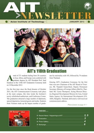 1JANUARY 2013
Asian Institute of Technology JANUARY 2013
INSIDE ISSUE.. .
Recent News / Happenings at AIT................................................. 2, 5
Graduation..................................................................................... 3
Photo Gallery................................................................................. 4
Backpage...................................................................................... 6
ates by nationality with 103, followed by 78 students
from Thailand.
Gracing AIT’s Graduation Ceremony for the first
time was new Chairman of the AIT Board of Trust-
ees, Mr. Nopadol Gunavibool, Deputy Permanent
Secretary, Ministry of ForeignAffairs (MoFA), Thai-
land. Ms. Carrie Thompson, Acting Mission Direc-
tor, Regional Development Mission for Asia, United
States Agency for International Development (US-
AID), Bangkok, Thailand, delivered a well-received
commencement address.
Photo feature on page 4>>
A
total of 271 students hailing from 20 countries
inAsia,Africa, and Europe were conferred with
graduate degrees by AIT President Prof. Said
Irandoust at the 118th AIT Graduation Ceremony held
on 18 December 2012.
For the first time since the flood disaster of October
2011, the AIT Commencement Ceremony took place
at the main campus, this time inside the Institute’s
newly refurbished auditorium, and Conference Center.
The graduation attracted a large number of diplomats,
special dignitaries, honored guests and media. Students
from Vietnam made up the largest number of gradu-
AIT’s 118th Graduation
 