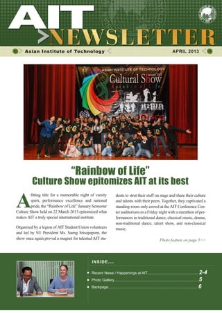 1APRIL 2013
Asian Institute of Technology APRIL 2013
INSIDE ISSUE.. .
Recent News / Happenings at AIT................................................. 2-4
Photo Gallery..................................................................................5
Backpage...................................................................................... 6
dents to strut their stuff on stage and share their culture
and talents with their peers. Together, they captivated a
standing-room only crowd at the AIT Conference Cen-
ter auditorium on a Friday night with a marathon of per-
formances in traditional dance, classical music, drama,
non-traditional dance, talent show, and non-classical
music.
Photo feature on page 5>>
A
fitting title for a memorable night of varsity
spirit, performance excellence and national
pride, the “Rainbow of Life” January Semester
Culture Show held on 22 March 2013 epitomized what
makes AIT a truly special international institute.
Organized by a legion ofAIT Student Union volunteers
and led by SU President Ms. Saeng Srisopaporn, the
show once again proved a magnet for talented AIT stu-
“Rainbow of Life”
Culture Show epitomizes AIT at its best
 