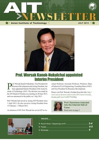 1JULY 2013
Asian Institute of Technology JULY 2013
INSIDE ISSUE.. .
Recent News / Happenings at AIT................................................. 2-4
People............................................................................................ 4-5
Backpage....................................................................................... 6
P
rof. Worsak Kanok-Nukulchai, Vice President for
Resource Development andActing President, has
been appointed Interim President of theAsian In-
stitute of Technology (AIT). The decision was made by
theAIT Board of Trustees at a meeting on 20 June 2013,
and was announced to the public on 1 July 2013.
Prof. Worsak had served as Acting AIT President since
1 April 2013. He also served as Acting President from
13 February - 3 March 2013.
An alumnus ofAIT, Prof. Worsak has servedAIT asAs-
Prof.WorsakKanok-Nukulchaiappointed
InterimPresident
sistant Professor, Associate Professor, Professor, Dean
of School of Civil Engineering, Founding Dean of SET,
and Vice President for Resource Development.
Please visit Prof. Worsak’s biodata from this link: http://
www.ait.ac.th/news-and-events/2013/news/worsak_
biodata.pdf/view#.UdE87T6OBhp
Prof. Kanchana inducted
into the Internet Hall of
Fame
Read more on page 2.
 