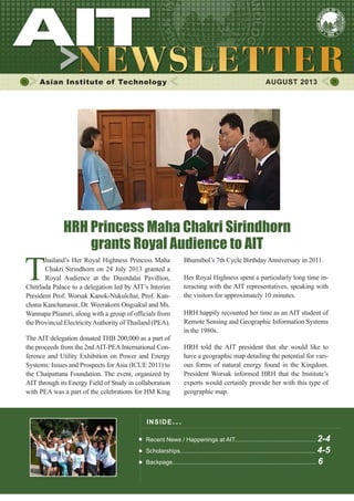 1AUGUST 2013
Asian Institute of Technology AUGUST 2013
INSIDE ISSUE.. .
Recent News / Happenings at AIT................................................. 2-4
Scholarships.................................................................................. 4-5
Backpage....................................................................................... 6
T
hailand’s Her Royal Highness Princess Maha
Chakri Sirindhorn on 24 July 2013 granted a
Royal Audience at the Dusitdalai Pavillion,
Chitrlada Palace to a delegation led by AIT’s Interim
President Prof. Worsak Kanok-Nukulchai, Prof. Kan-
chana Kanchanasut, Dr. Weerakorn Ongsakul and Ms.
Wannapa Pliansri, along with a group of officials from
the Provincial ElectricityAuthority ofThailand (PEA).
The AIT delegation donated THB 200,000 as a part of
the proceeds from the 2ndAIT-PEAInternational Con-
ference and Utility Exhibition on Power and Energy
Systems: Issues and Prospects forAsia (ICUE 2011) to
the Chaipattana Foundation. The event, organized by
AIT through its Energy Field of Study in collaboration
with PEA was a part of the celebrations for HM King
HRH Princess Maha Chakri Sirindhorn
grants Royal Audience to AIT
Bhumibol’s 7th Cycle Birthday Anniversary in 2011.
Her Royal Highness spent a particularly long time in-
teracting with the AIT representatives, speaking with
the visitors for approximately 10 minutes.
HRH happily recounted her time as an AIT student of
Remote Sensing and Geographic Information Systems
in the 1980s.
HRH told the AIT president that she would like to
have a geographic map detailing the potential for vari-
ous forms of natural energy found in the Kingdom.
President Worsak informed HRH that the Institute’s
experts would certainly provide her with this type of
geographic map.
 