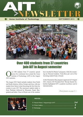 1SEPTEMBER 2013
Asian Institute of Technology SEPTEMBER 2013
INSIDE ISSUE.. .
Recent News / Happenings at AIT................................................. 2-4
Photo Gallery.................................................................................. 5
Backpage....................................................................................... 6
O
ver 400 students from 37 countries spread
across five continents have joined the Asian
Institute of Technology (AIT) in the August
2013 semester.
The August 2013 batch includes students from North
and South America, Africa, Europe and Asia, with one
student from Sierra Leone becoming the first from his
country to join AIT. The maximum student intake is
from Thailand, followed by Myanmar, Nepal, Ban-
gladesh and India. Close to 80 per cent of the students
Over 400 students from 37 countries
join AIT in August semester
have enrolled for Master’s programs, while the remain-
ing are Doctoral students. Forty-three per cent of the
incoming student body is female.
At the Orientation Day program organized on 9August
2013, Interim AIT President Prof. Worsak Kanok Nu-
kulchai highlighted AIT’s academic excellence and its
internationality.
Photo feature on page 5>>
 