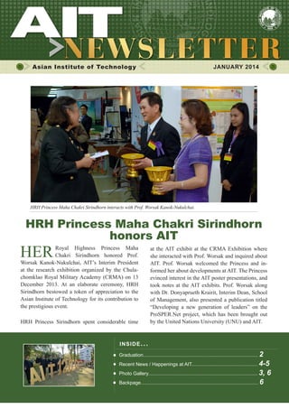 1JANUARY 2014
Asian Institute of Technology 	 JANUARY 2014
INSIDE ISSUE.. .
Graduation..................................................................................... 2
Recent News / Happenings at AIT................................................. 4-5
Photo Gallery................................................................................. 3, 6
Backpage....................................................................................... 6
HERRoyal Highness Princess Maha
Chakri Sirindhorn honored Prof.
Worsak Kanok-Nukulchai, AIT’s Interim President
at the research exhibition organized by the Chula-
chomklao Royal Military Academy (CRMA) on 13
December 2013. At an elaborate ceremony, HRH
Sirindhorn bestowed a token of appreciation to the
Asian Institute of Technology for its contribution to
the prestigious event.
HRH Princess Sirindhorn spent considerable time
HRH Princess Maha Chakri Sirindhorn
honors AIT
at the AIT exhibit at the CRMA Exhibition where
she interacted with Prof. Worsak and inquired about
AIT. Prof. Worsak welcomed the Princess and in-
formed her about developments at AIT. The Princess
evinced interest in the AIT poster presentations, and
took notes at the AIT exhibits. Prof. Worsak along
with Dr. Donyaprueth Krairit, Interim Dean, School
of Management, also presented a publication titled
“Developing a new generation of leaders” on the
ProSPER.Net project, which has been brought out
by the United Nations University (UNU) and AIT.
HRH Princess Maha Chakri Sirindhorn interacts with Prof. Worsak Kanok-Nukulchai.
 