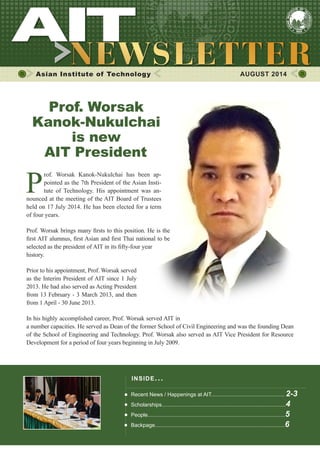 1AUGUST 2014
Asian Institute of Technology 	 AUGUST 2014
P
rof. Worsak Kanok-Nukulchai has been ap-
pointed as the 7th President of the Asian Insti-
tute of Technology. His appointment was an-
nounced at the meeting of the AIT Board of Trustees
held on 17 July 2014. He has been elected for a term
of four years.
Prof. Worsak brings many firsts to this position. He is the
first AIT alumnus, first Asian and first Thai national to be
selected as the president of AIT in its fifty-four year
history.
Prior to his appointment, Prof. Worsak served
as the Interim President of AIT since 1 July
2013. He had also served as Acting President
from 13 February - 3 March 2013, and then
from 1 April - 30 June 2013.
In his highly accomplished career, Prof. Worsak served AIT in
a number capacities. He served as Dean of the former School of Civil Engineering and was the founding Dean
of the School of Engineering and Technology. Prof. Worsak also served as AIT Vice President for Resource
Development for a period of four years beginning in July 2009.
​Pr​of. Worsak
Kanok-Nukulchai
is new
AIT President
INSIDE ISSUE.. .
Recent News / Happenings at AIT................................................. 2-3
Scholarships...................................................................................4
People............................................................................................5
Backpage.......................................................................................6
 