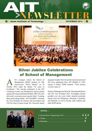 1NOVEMBER 2014
Asian Institute of Technology 	 NOVEMBER 2014
A
IT’s youngest school, the School of
Management (SOM) marked its 25th
Anniversary “Silver Jubilee” on 25
October 2014 under the banner “25 years of
Excellence.” The one-day celebration at the AIT
Conference Center was headlined by special alumni
speakerMr.ChaovalitEkabut(IE&M,1980-’82),who
delivered a moving keynote speech titled: “Looking
Back and Looking Ahead – AIT and SOM”. Currently
the Vice President for Finance and Investment and
CFO for Siam Cement Group, Mr. Chaovalit shared
Silver Jubilee Celebrations
of School of Management
INSIDE ISSUE.. .
Recent News / Happenings at AIT............................................2, 3, 4
People.............................................................................................5
Backpage.......................................................................................6
poignant insights from his professional and personal
life since graduating from AIT (IE&M) in 1982,
saying to today’s SOM students: “Your journey
is yours, enjoy it.”
School of Management Dean Dr. Donyaprueth Krairit
and AIT Vice President Prof. Sivanappan Kumar
presided over the event which attracted prominent
alumni from the Philippines, Myanmar, Cambodia,
and Thailand, as well as faculty, staff, students and
other SOM alumni.
 